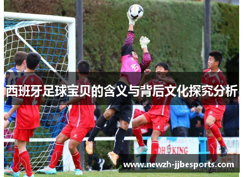 西班牙足球宝贝的含义与背后文化探究分析 西班牙足球宝贝的含义与背后文化探究分析