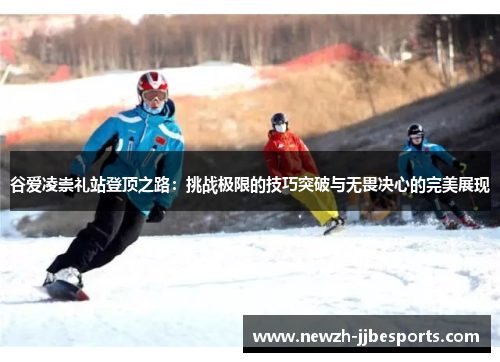 谷爱凌崇礼站登顶之路:挑战极限的技巧突破与无畏决心的完美展现 谷爱凌崇礼站登顶之路:挑战极限的技巧突破与无畏决心的完美展现