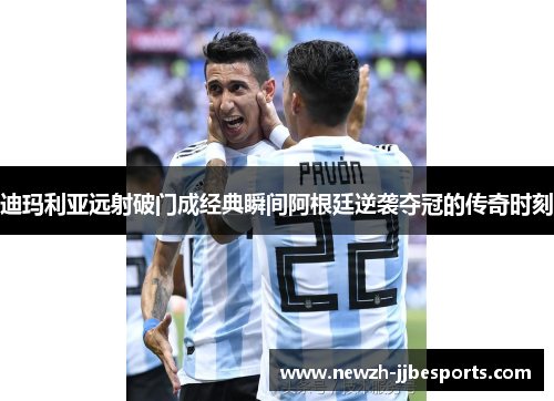 迪玛利亚远射破门成经典瞬间阿根廷逆袭夺冠的传奇时刻