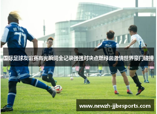 国际足球友谊赛高光瞬间全记录强强对决点燃绿茵激情世界豪门碰撞