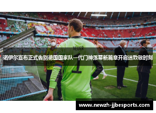 诺伊尔宣布正式告别德国国家队一代门神落幕新篇章开启迷致敬时刻