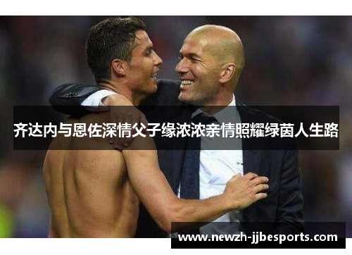 齐达内与恩佐深情父子缘浓浓亲情照耀绿茵人生路