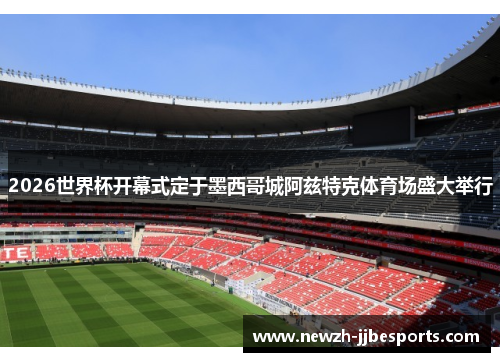 2026世界杯开幕式定于墨西哥城阿兹特克体育场盛大举行