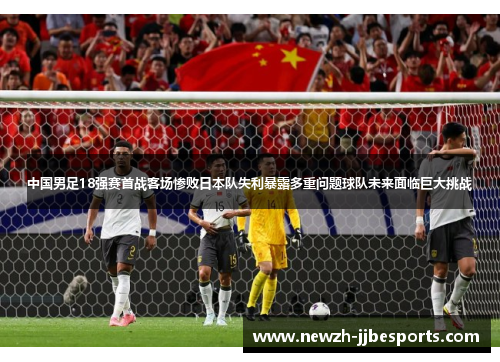 中国男足18强赛首战客场惨败日本队失利暴露多重问题球队未来面临巨大挑战 中国男足18强赛首战客场惨败日本队失利暴露多重问题球队未来面临巨大挑战